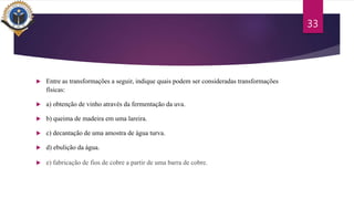  Entre as transformações a seguir, indique quais podem ser consideradas transformações
físicas:
 a) obtenção de vinho através da fermentação da uva.
 b) queima de madeira em uma lareira.
 c) decantação de uma amostra de água turva.
 d) ebulição da água.
 e) fabricação de fios de cobre a partir de uma barra de cobre.
33
 