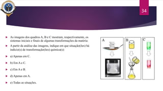  As imagens dos quadros A, B e C mostram, respectivamente, os
sistemas iniciais e finais de algumas transformações da matéria:
 A partir da análise das imagens, indique em que situação(ões) há
indício(s) de transformação(ões) química(s):
 a) Apenas em C.
 b) Em A e C.
 c) Em A e B.
 d) Apenas em A.
 e) Todas as situações.
34
 