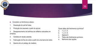  Considere os fenômenos abaixo:
1. Dissolução do sal de frutas;
2. Produção de caramelo a partir do açúcar;
3. Desaparecimento de bolinhas de naftalina colocadas em
armários;
4. Cândida em tecido colorido;
5. Fabricação de fios de cobre a partir de uma barra de cobre;
6. Queima de um pedaço de madeira.
36
Quais deles são fenômenos químicos?
a. 1, 2, 3, 5.
b. 1, 2, 4, 6.
c. Apenas 6.
d. Todos são fenômenos químicos.
e. Nenhuma das opções.
 