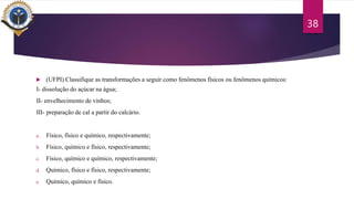  (UFPI) Classifique as transformações a seguir como fenômenos físicos ou fenômenos químicos:
I- dissolução do açúcar na água;
II- envelhecimento de vinhos;
III- preparação de cal a partir do calcário.
a. Físico, físico e químico, respectivamente;
b. Físico, químico e físico, respectivamente;
c. Físico, químico e químico, respectivamente;
d. Químico, físico e físico, respectivamente;
e. Químico, químico e físico.
38
 