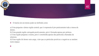  O núcleo de um átomo pode ser definido como
a) Uma pequena e densa região central, que é responsável por praticamente toda a massa do
átomo.
b) Uma grande região carregada positivamente, pois é formada apenas por prótons.
c) Uma região pequena e neutra, pois é constituída apenas das partículas chamadas de
nêutrons.
d) Uma região do átomo sem carga, visto que as partículas positivas e negativas se anulam
neste espaço.

40
 