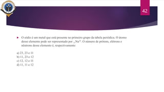  O sódio é um metal que está presente no primeiro grupo da tabela periódica. O átomo
desse elemento pode ser representado por 11Na23. O número de prótons, elétrons e
nêutrons desse elemento é, respectivamente:
a) 23, 23 e 11
b) 11, 23 e 12
c) 12, 12 e 11
d) 11, 11 e 12
42
 