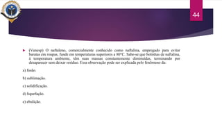  (Vunesp) O naftaleno, comercialmente conhecido como naftalina, empregado para evitar
baratas em roupas, funde em temperaturas superiores a 80°C. Sabe-se que bolinhas de naftalina,
à temperatura ambiente, têm suas massas constantemente diminuídas, terminando por
desaparecer sem deixar resíduo. Essa observação pode ser explicada pelo fenômeno da:
a) fusão.
b) sublimação.
c) solidificação.
d) liquefação.
e) ebulição.
44
 