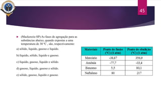  (Mackenzie-SP) As fases de agregação para as
substâncias abaixo, quando expostas a uma
temperatura de 30 ºC , são, respectivamente:
a) sólido, líquido, gasoso e líquido.
b) líquido, sólido, líquido e gasoso.
c) líquido, gasoso, líquido e sólido.
d) gasoso, líquido, gasoso e sólido.
e) sólido, gasoso, líquido e gasoso.
45
 