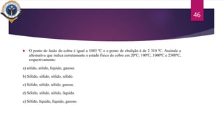  O ponto de fusão do cobre é igual a 1083 ºC e o ponto de ebulição é de 2 310 ºC. Assinale a
alternativa que indica corretamente o estado físico do cobre em 20ºC, 100ºC, 1000ºC e 2500ºC,
respectivamente:
a) sólido, sólido, líquido, gasoso.
b) Sólido, sólido, sólido, sólido.
c) Sólido, sólido, sólido, gasoso.
d) Sólido, sólido, sólido, líquido.
e) Sólido, líquido, líquido, gasoso.
46
 