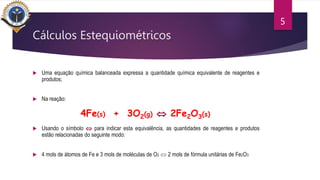 Cálculos Estequiométricos
 Uma equação química balanceada expressa a quantidade química equivalente de reagentes e
produtos;
 Na reação:
 Usando o símbolo  para indicar esta equivalência, as quantidades de reagentes e produtos
estão relacionadas do seguinte modo:
 4 mols de átomos de Fe e 3 mols de moléculas de O2  2 mols de fórmula unitárias de Fe2O3
5
4Fe(s) + 3O2(g)  2Fe2O3(s)
 