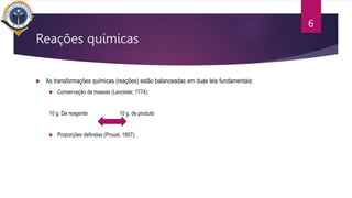 Reações químicas
 As transformações químicas (reações) estão balanceadas em duas leis fundamentais:
 Conservação de massas (Lavoisier, 1774);
10 g. De reagente 10 g. de produto
 Proporções definidas (Proust, 1807);
6
 