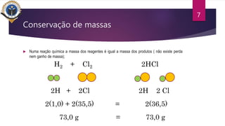 Conservação de massas
 Numa reação química a massa dos reagentes é igual a massa dos produtos ( não existe perda
nem ganho de massa);
7
H2 + Cl2 2HCl
2H + 2Cl 2H 2 Cl
2(1,0) + 2(35,5) = 2(36,5)
73,0 g = 73,0 g
 