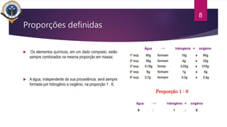 Proporções definidas
 Os elementos químicos, em um dado composto, estão
sempre combinados na mesma proporção em massa;
 A água, independente de sua procedência, será sempre
formada por hidrogênio e oxigênio, na proporção 1 : 8;
8
Proporção 1 : 8
 