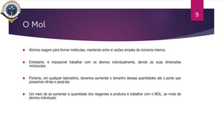 O Mol
 Átomos reagem para formar moléculas, mantendo entre si razões simples de números inteiros;
 Entretanto, é impossível trabalhar com os átomos individualmente, devido às suas dimensões
minúsculas;
 Portanto, em qualquer laboratório, devemos aumentar o tamanho dessas quantidades até o ponto que
possamos vê-las e pesá-las;
 Um meio de se aumentar a quantidade dos reagentes e produtos é trabalhar com o MOL, ao invés de
átomos individuais;
9
 
