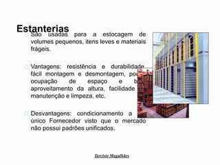 Tarcísio Magalhães 
Estanterias 
São usadas para a estocagem de 
volumes pequenos, itens leves e materiais 
frágeis. 
Vantagens: resistência e durabilidade, 
fácil montagem e desmontagem, pouca 
ocupação de espaço e bom 
aproveitamento da altura, facilidade de 
manutenção e limpeza, etc. 
Desvantagens: condicionamento a um 
único Fornecedor visto que o mercado 
não possui padrões unificados. 
 