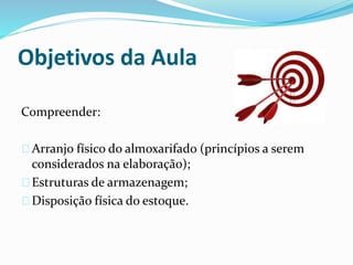 Objetivos da Aula 
Compreender: 
Arranjo físico do almoxarifado (princípios a serem 
considerados na elaboração); 
Estruturas de armazenagem; 
Disposição física do estoque. 
 