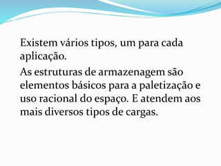 Existem vários tipos, um para cada 
aplicação. 
As estruturas de armazenagem são 
elementos básicos para a paletização e 
uso racional do espaço. E atendem aos 
mais diversos tipos de cargas. 
 