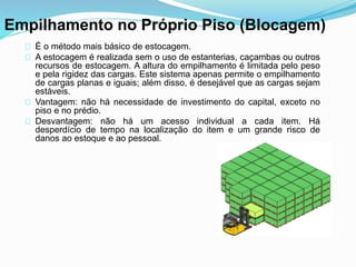Empilhamento no Próprio Piso (Blocagem) 
É o método mais básico de estocagem. 
A estocagem é realizada sem o uso de estanterias, caçambas ou outros 
recursos de estocagem. A altura do empilhamento é limitada pelo peso 
e pela rigidez das cargas. Este sistema apenas permite o empilhamento 
de cargas planas e iguais; além disso, é desejável que as cargas sejam 
estáveis. 
Vantagem: não há necessidade de investimento do capital, exceto no 
piso e no prédio. 
Desvantagem: não há um acesso individual a cada item. Há 
desperdício de tempo na localização do item e um grande risco de 
danos ao estoque e ao pessoal. 
 