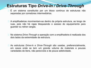 Estruturas Tipo Drive-In / Drive-Through 
É um sistema constituído por um bloco contínuo de estruturas não 
separadas por corredores intermediários. 
A empilhadeiras movimentam-se dentro da própria estrutura, ao longo de 
ruas, pois não há vigas bloqueando o acesso do equipamento para 
guardar ou retirar cargas. 
No sistema Drive-Through a operação com a empilhadeira é realizada dos 
dois lados da extremidade da estrutura. 
As estruturas Drive-In e Drive-Through são usadas, preferencialmente, 
em casos onde se tem um grande volume de materiais e poucas 
variedades de itens, não perecíveis e de pouca seletividade. 
 