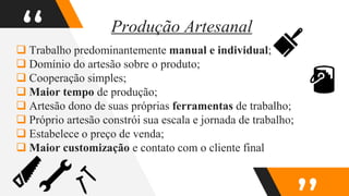“
 Trabalho predominantemente manual e individual;
 Domínio do artesão sobre o produto;
 Cooperação simples;
 Maior tempo de produção;
 Artesão dono de suas próprias ferramentas de trabalho;
 Próprio artesão constrói sua escala e jornada de trabalho;
 Estabelece o preço de venda;
 Maior customização e contato com o cliente final
Produção Artesanal
 