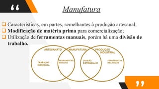 “
 Características, em partes, semelhantes à produção artesanal;
 Modificação de matéria prima para comercialização;
 Utilização de ferramentas manuais, porém há uma divisão de
trabalho.
Manufatura
 