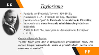 “
Taylorismo
• Fundado por Frederick Taylor (1856-1915);
• Nasceu nos EUA – Formado em Eng. Mecânica;
• Considerado o “pai” da Escola da Administração Científica;
• Introduziu uma nova forma de administração produtiva e
industrial;
• Autor do livro “Os princípios da Administração Científica”
(1911);
Grande dilema de Taylor:
“Como fazer com que o funcionários produzissem mais, em
menos tempo, aumentando assim a produtividade, porém sem
aumentar os custos?”
 