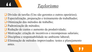 “
 Divisão de tarefas (Uns são gerentes e outros operários);
 Especialização, preparação e treinamento do trabalhador;
 Otimização dos métodos de trabalho;
 Padronização de métodos;
 Redução de custos e aumento da produtividade;
 Motivação: criação de incentivos e recompensas salariais;
 Disciplina e responsabilidade no ambiente laboral;
 Eliminação de métodos improvisados: testes e planejamento
antes.
Taylorismo
 