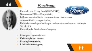 “
Fordismo
• Fundado por Henry Ford (1863-1947);
• Nasceu nos EUA – Empresário;
• Influenciou a indústria como um todo, mas o ramo
automobilístico em particular;
• Foi o sistema de produção que mais se desenvolveu no início do
Século XX;
• Fundador da Ford Motor Company
• Principais características:
• Fabricação em massa;
• Produção em série;
• Linha de montagem;
 