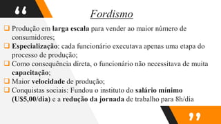 “
 Produção em larga escala para vender ao maior número de
consumidores;
 Especialização: cada funcionário executava apenas uma etapa do
processo de produção;
 Como consequência direta, o funcionário não necessitava de muita
capacitação;
 Maior velocidade de produção;
 Conquistas sociais: Fundou o instituto do salário mínimo
(U$5,00/dia) e a redução da jornada de trabalho para 8h/dia
Fordismo
 