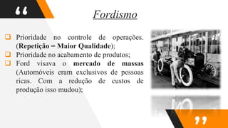“
 Prioridade no controle de operações.
(Repetição = Maior Qualidade);
 Prioridade no acabamento de produtos;
 Ford visava o mercado de massas
(Automóveis eram exclusivos de pessoas
ricas. Com a redução de custos de
produção isso mudou);
Fordismo
 