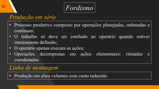 22
Fordismo
• Processo produtivo composto por operações planejadas, ordenadas e
contínuas;
• O trabalho só deve ser confiado ao operário quando estiver
inteiramente definido;
• O operário apenas executa as ações;
• Operações decompostas em ações elementares: ritmadas e
coordenadas
Produção em série
Linha de montagem
• Produção em altos volumes com custo reduzido
 
