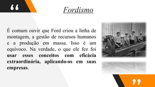 “
É comum ouvir que Ford criou a linha de
montagem, a gestão de recursos humanos
e a produção em massa. Isso é um
equívoco. Na verdade, o que ele fez foi
usar esses conceitos com eficácia
extraordinária, aplicando-os em suas
empresas.
Fordismo
 