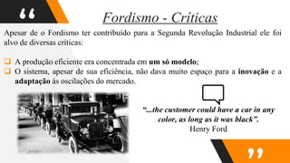 “
Apesar de o Fordismo ter contribuído para a Segunda Revolução Industrial ele foi
alvo de diversas críticas:
 A produção eficiente era concentrada em um só modelo;
 O sistema, apesar de sua eficiência, não dava muito espaço para a inovação e a
adaptação às oscilações do mercado.
Fordismo - Críticas
“...the customer could have a car in any
color, as long as it was black”.
Henry Ford
 