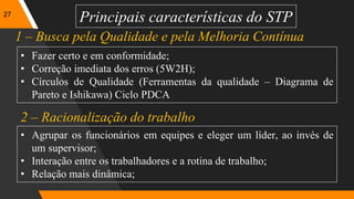27
Principais características do STP
• Fazer certo e em conformidade;
• Correção imediata dos erros (5W2H);
• Círculos de Qualidade (Ferramentas da qualidade – Diagrama de
Pareto e Ishikawa) Ciclo PDCA
1 – Busca pela Qualidade e pela Melhoria Contínua
2 – Racionalização do trabalho
• Agrupar os funcionários em equipes e eleger um líder, ao invés de
um supervisor;
• Interação entre os trabalhadores e a rotina de trabalho;
• Relação mais dinâmica;
 