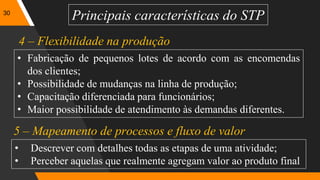 30
Principais características do STP
• Fabricação de pequenos lotes de acordo com as encomendas
dos clientes;
• Possibilidade de mudanças na linha de produção;
• Capacitação diferenciada para funcionários;
• Maior possibilidade de atendimento às demandas diferentes.
4 – Flexibilidade na produção
5 – Mapeamento de processos e fluxo de valor
• Descrever com detalhes todas as etapas de uma atividade;
• Perceber aquelas que realmente agregam valor ao produto final
 