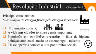 Revolução Industrial - Consequências
5
Principal característica:
Substituição da energia física pela energia mecânica
 Movimento Ludista;
 A vida nas cidades tornou-se mais importante;
 População em condições precárias – falta de higiene –
poluição ambiental- medo de desemprego – miséria;
 Classe operária começa a luta por direitos sociais
 
