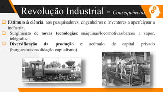 Revolução Industrial - Consequências
6
 Estímulo à ciência, aos pesquisadores, engenheiros e inventores a aperfeiçoar a
indústria;
 Surgimento de novas tecnologias: máquinas/locomotivas/barcos a vapor,
telégrafo.
 Diversificação da produção e acúmulo de capital privado
(burguesia/consolidação capitalismo)
 