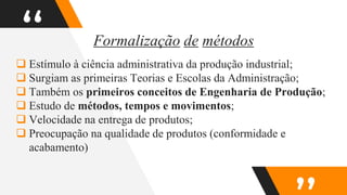 “
 Estímulo à ciência administrativa da produção industrial;
 Surgiam as primeiras Teorias e Escolas da Administração;
 Também os primeiros conceitos de Engenharia de Produção;
 Estudo de métodos, tempos e movimentos;
 Velocidade na entrega de produtos;
 Preocupação na qualidade de produtos (conformidade e
acabamento)
Formalização de métodos
 
