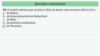 Questões comentadas
05. O modelo atômico que suscitou a ideia de átomo com estrutura elétrica foi o:
a. de Dalton.
b. do átomo planetário de Rutherford.
c. de Bohr.
d. da mecânica ondulatória.
e. de Thomson.
 