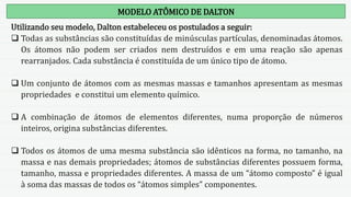 MODELO ATÔMICO DE DALTON
Utilizando seu modelo, Dalton estabeleceu os postulados a seguir:
 Todas as substâncias são constituídas de minúsculas partículas, denominadas átomos.
Os átomos não podem ser criados nem destruídos e em uma reação são apenas
rearranjados. Cada substância é constituída de um único tipo de átomo.
 Um conjunto de átomos com as mesmas massas e tamanhos apresentam as mesmas
propriedades e constitui um elemento químico.
 A combinação de átomos de elementos diferentes, numa proporção de números
inteiros, origina substâncias diferentes.
 Todos os átomos de uma mesma substância são idênticos na forma, no tamanho, na
massa e nas demais propriedades; átomos de substâncias diferentes possuem forma,
tamanho, massa e propriedades diferentes. A massa de um “átomo composto” é igual
à soma das massas de todos os “átomos simples” componentes.
 