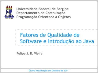 Universidade Federal de Sergipe
Departamento de Computação
Programação Orientada a Objetos




  Fatores de Qualidade de
  Software e Introdução ao Java

Felipe J. R. Vieira




        Última Atualização em Outubro de 2011
 