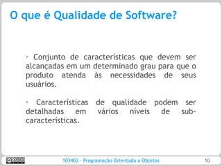 O que é Qualidade de Software?


  ➢ Conjunto de características que devem ser
  alcançadas em um determinado grau para que o
  produto atenda às necessidades de seus
  usuários.

  ➢
     Características de qualidade podem ser
  detalhadas em vários níveis de sub-
  características.




           103403 – Programação Orientada a Objetos   10
 