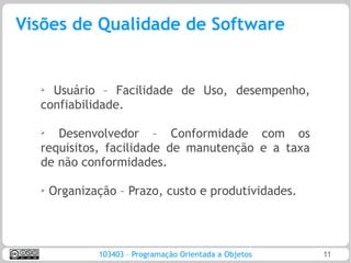 Visões de Qualidade de Software


  ➢ Usuário – Facilidade de Uso, desempenho,
  confiabilidade.

  ➢
     Desenvolvedor – Conformidade com os
  requisitos, facilidade de manutenção e a taxa
  de não conformidades.

  ➢   Organização – Prazo, custo e produtividades.




              103403 – Programação Orientada a Objetos   11
 