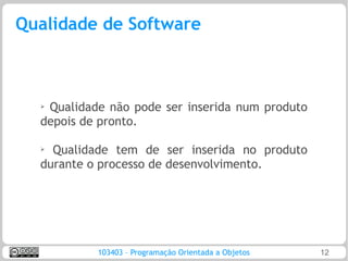 Qualidade de Software



  ➢Qualidade não pode ser inserida num produto
  depois de pronto.

  ➢
    Qualidade tem de ser inserida no produto
  durante o processo de desenvolvimento.




           103403 – Programação Orientada a Objetos   12
 