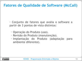 Fatores de Qualidade de Software (McCall)



   ➢ Conjunto de fatores que avalia o software a
   partir de 3 pontos de vista distintos:

       •   Operação do Produto (uso).
       •   Revisão do Produto (manutenção).
       •   Implantação do Produto (adaptação para
           ambiente diferente).




                 103403 – Programação Orientada a Objetos   13
 