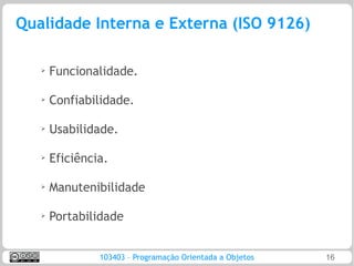 Qualidade Interna e Externa (ISO 9126)

   ➢
       Funcionalidade.

   ➢
       Confiabilidade.

   ➢   Usabilidade.

   ➢
       Eficiência.

   ➢
       Manutenibilidade

   ➢
       Portabilidade


                103403 – Programação Orientada a Objetos   16
 