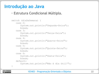 Introdução ao Java
   ➢   Estrutura Condicional Múltipla.
   switch (diaDaSemana) {
      case 2:
          System.out.println("Segunda-feira");
          break;
      case 3:
          System.out.println("Terça-feira");
          break;
      case 4:
          System.out.println("Quarta-feira");
          break;
      case 5:
          System.out.println("Quinta-feira");
          break;
      case 6:
          System.out.println("Sexta-feira");
          break;
      default:
          System.out.println("Não é dia útil!");
   }

                103403 – Programação Orientada a Objetos   22
 