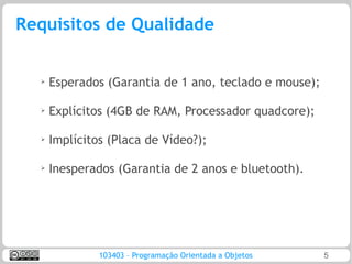 Requisitos de Qualidade


  ➢
      Esperados (Garantia de 1 ano, teclado e mouse);

  ➢
      Explícitos (4GB de RAM, Processador quadcore);

  ➢
      Implícitos (Placa de Vídeo?);

  ➢   Inesperados (Garantia de 2 anos e bluetooth).




               103403 – Programação Orientada a Objetos   5
 