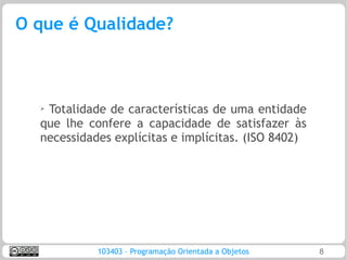 O que é Qualidade?



  ➢Totalidade de características de uma entidade
  que lhe confere a capacidade de satisfazer às
  necessidades explícitas e implícitas. (ISO 8402)




            103403 – Programação Orientada a Objetos   8
 