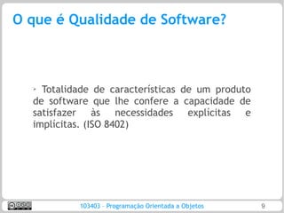 O que é Qualidade de Software?



  ➢ Totalidade de características de um produto
  de software que lhe confere a capacidade de
  satisfazer às necessidades explícitas e
  implícitas. (ISO 8402)




           103403 – Programação Orientada a Objetos   9
 