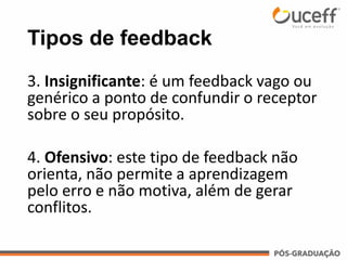 Tipos de feedback
3. Insignificante: é um feedback vago ou
genérico a ponto de confundir o receptor
sobre o seu propósito.
4. Ofensivo: este tipo de feedback não
orienta, não permite a aprendizagem
pelo erro e não motiva, além de gerar
conflitos.
 