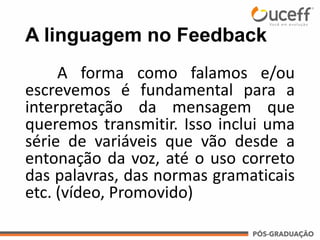A linguagem no Feedback
A forma como falamos e/ou
escrevemos é fundamental para a
interpretação da mensagem que
queremos transmitir. Isso inclui uma
série de variáveis que vão desde a
entonação da voz, até o uso correto
das palavras, das normas gramaticais
etc. (vídeo, Promovido)
 