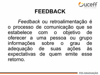 Feedback ou retroalimentação é
o processo de comunicação que se
estabelece com o objetivo de
oferecer a uma pessoa ou grupo
informações sobre o grau de
adequação de suas ações às
expectativas de quem emite esse
retorno.
FEEDBACK
 