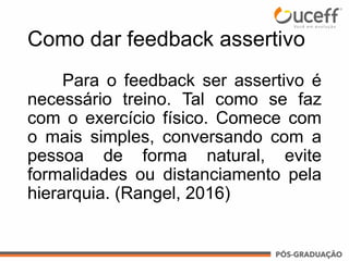 Como dar feedback assertivo
Para o feedback ser assertivo é
necessário treino. Tal como se faz
com o exercício físico. Comece com
o mais simples, conversando com a
pessoa de forma natural, evite
formalidades ou distanciamento pela
hierarquia. (Rangel, 2016)
 